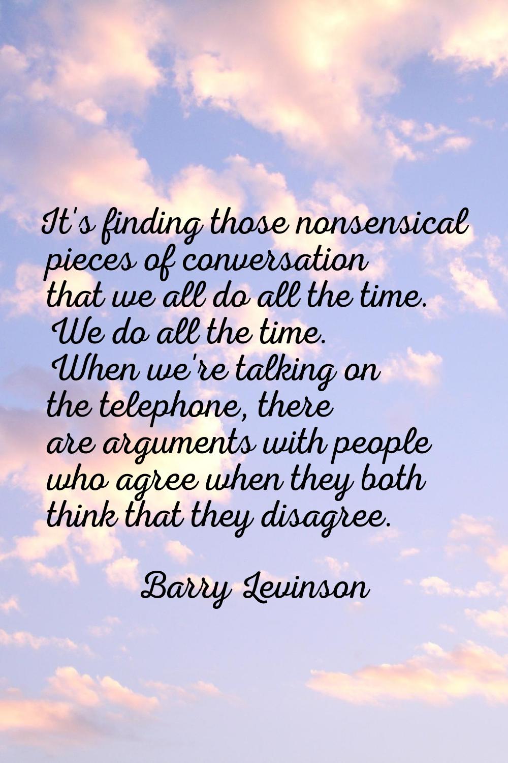 It's finding those nonsensical pieces of conversation that we all do all the time. We do all the ti