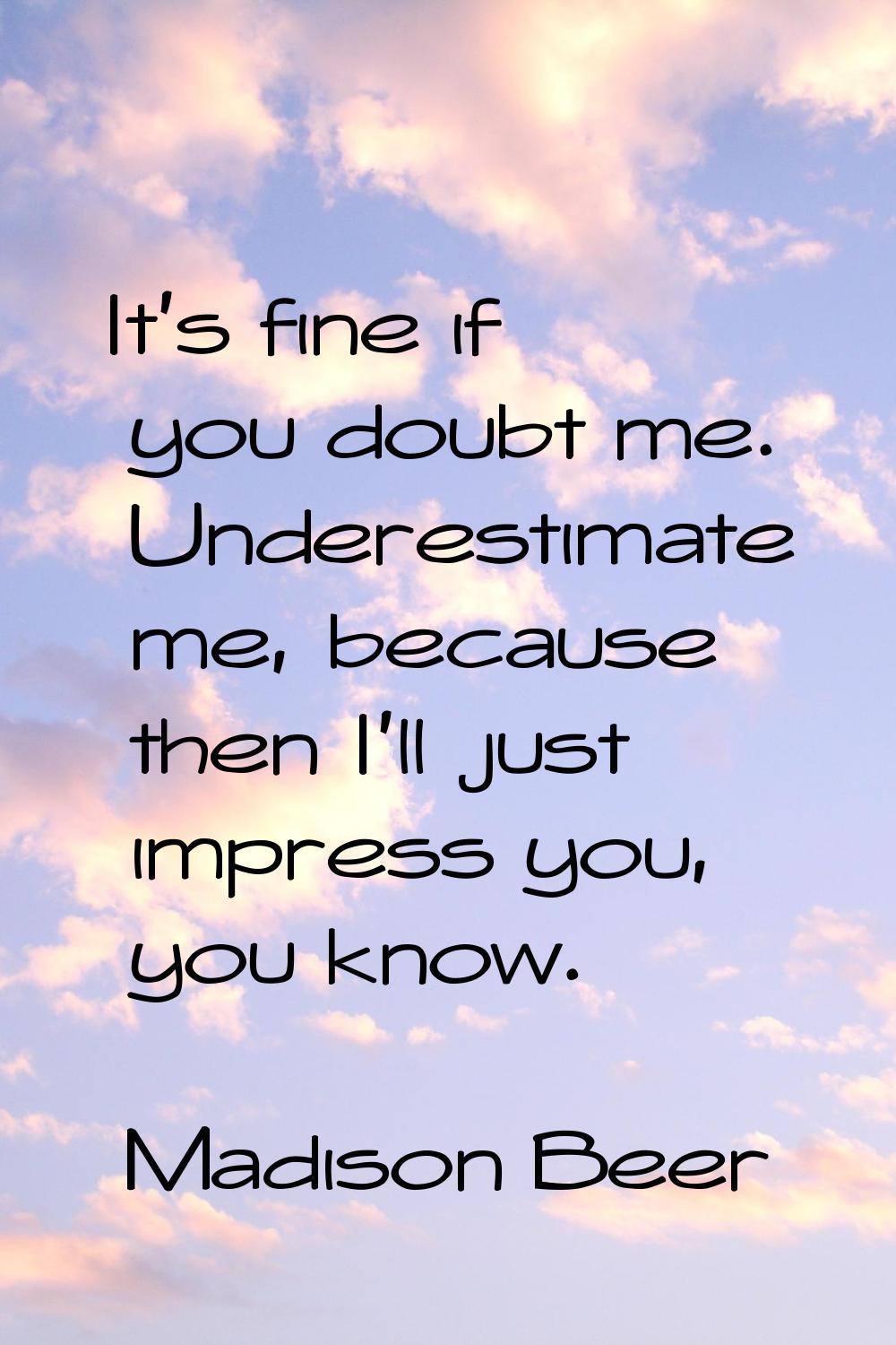 It's fine if you doubt me. Underestimate me, because then I'll just impress you, you know.