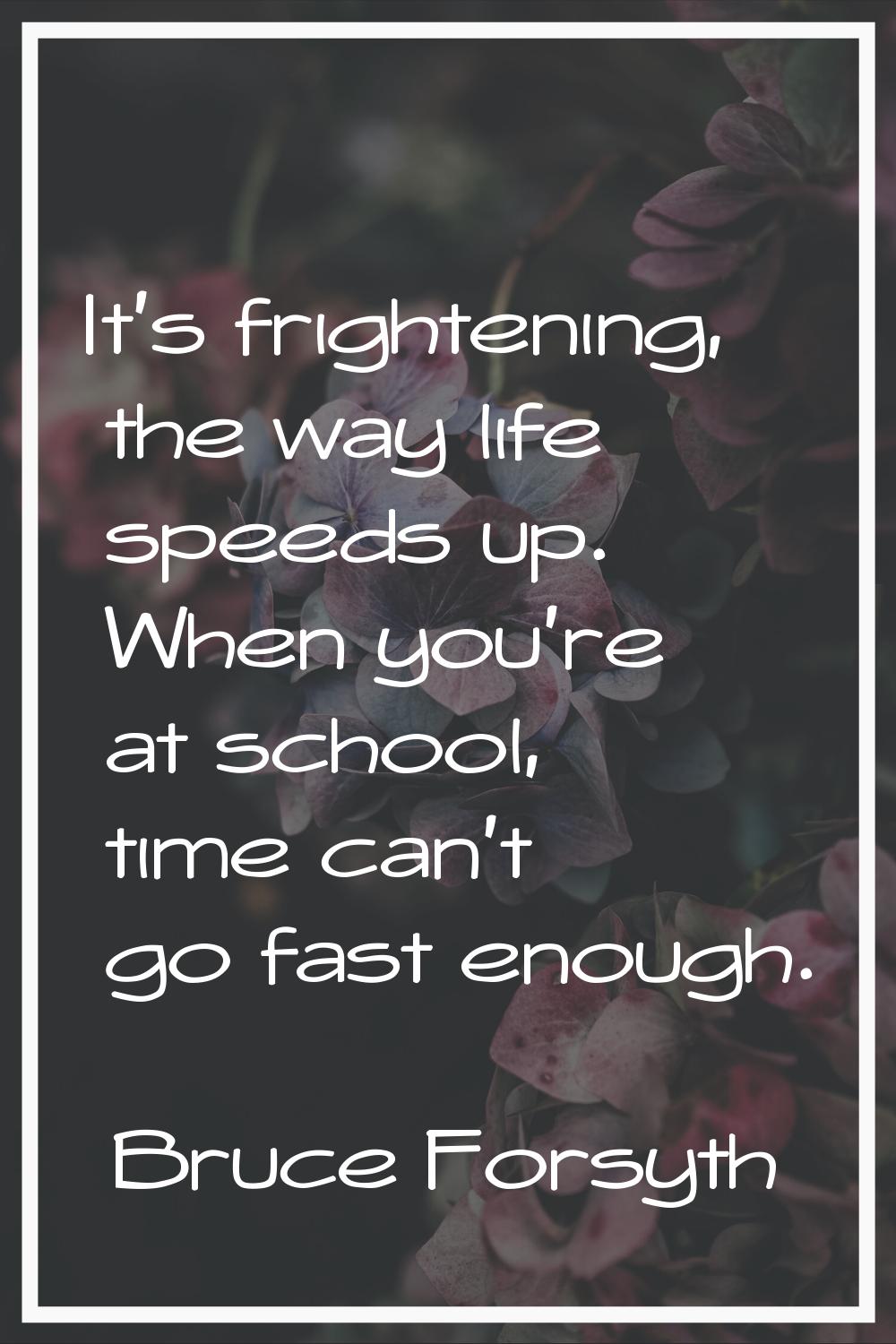 It's frightening, the way life speeds up. When you're at school, time can't go fast enough.