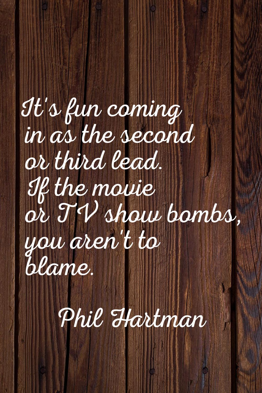 It's fun coming in as the second or third lead. If the movie or TV show bombs, you aren't to blame.