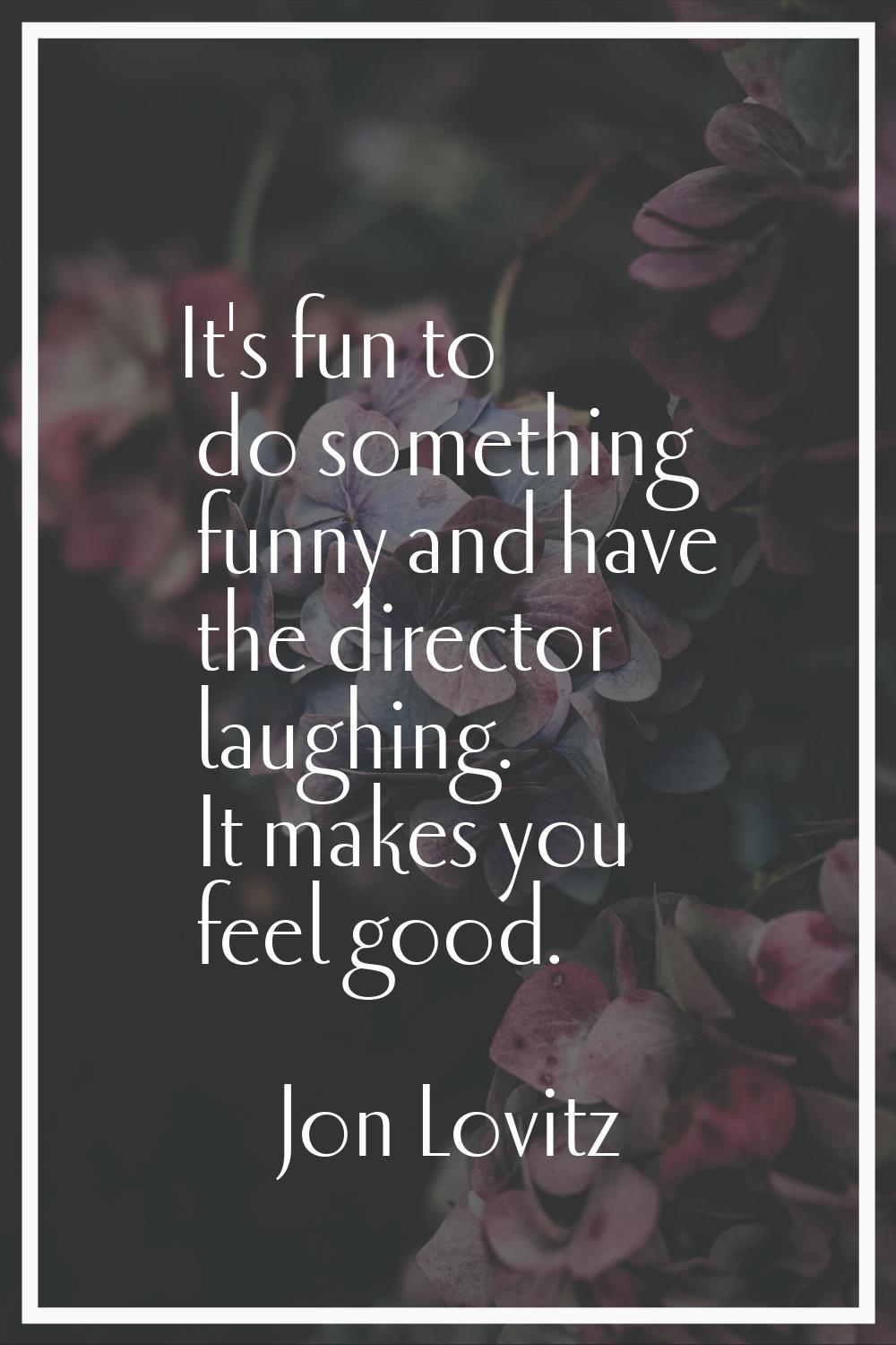 It's fun to do something funny and have the director laughing. It makes you feel good.