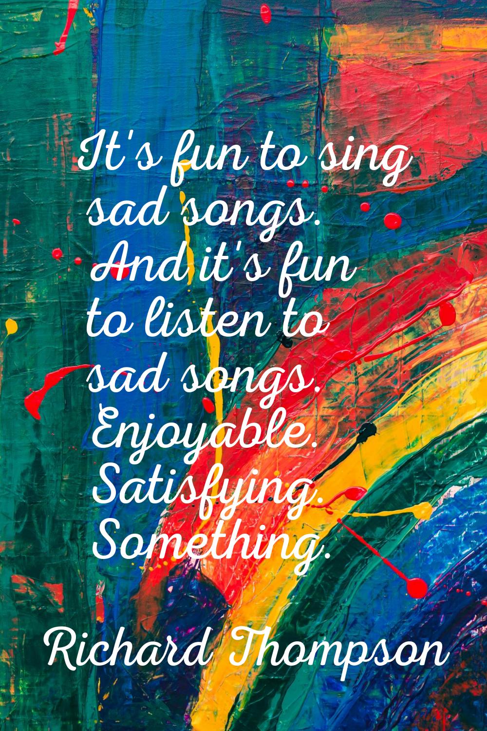 It's fun to sing sad songs. And it's fun to listen to sad songs. Enjoyable. Satisfying. Something.