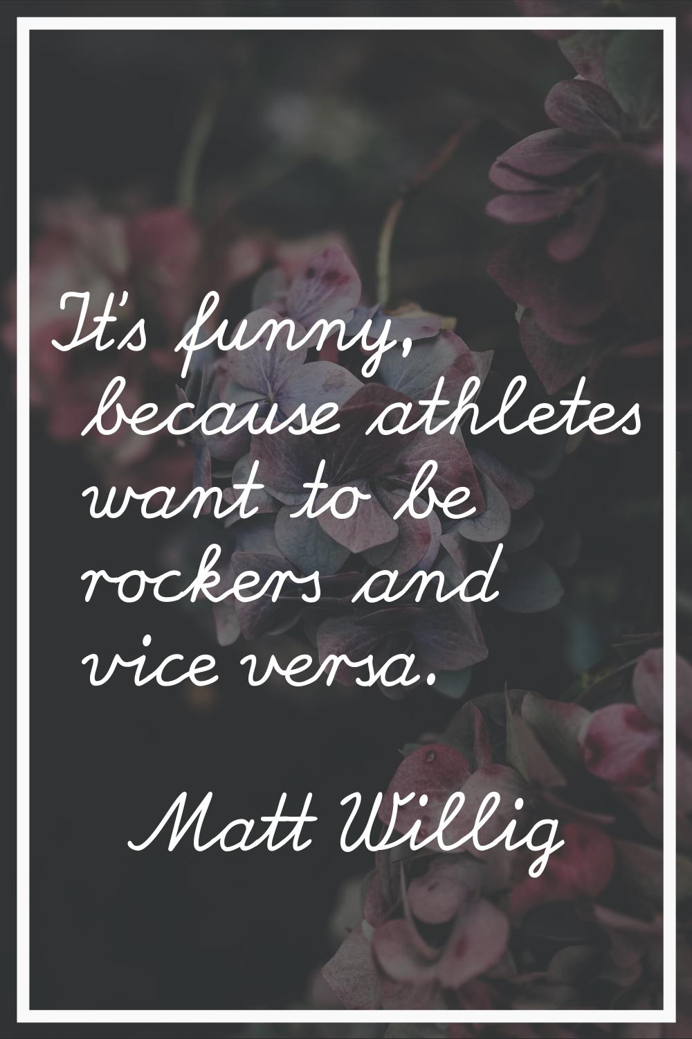 It's funny, because athletes want to be rockers and vice versa.