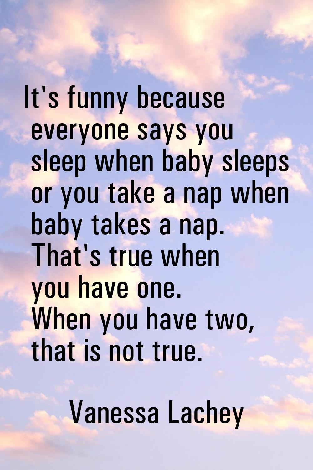 It's funny because everyone says you sleep when baby sleeps or you take a nap when baby takes a nap