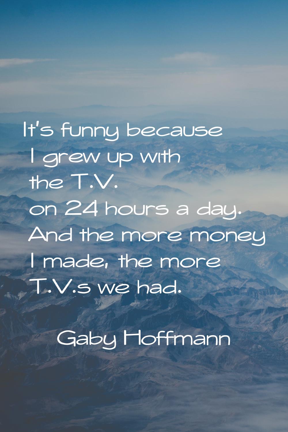 It's funny because I grew up with the T.V. on 24 hours a day. And the more money I made, the more T