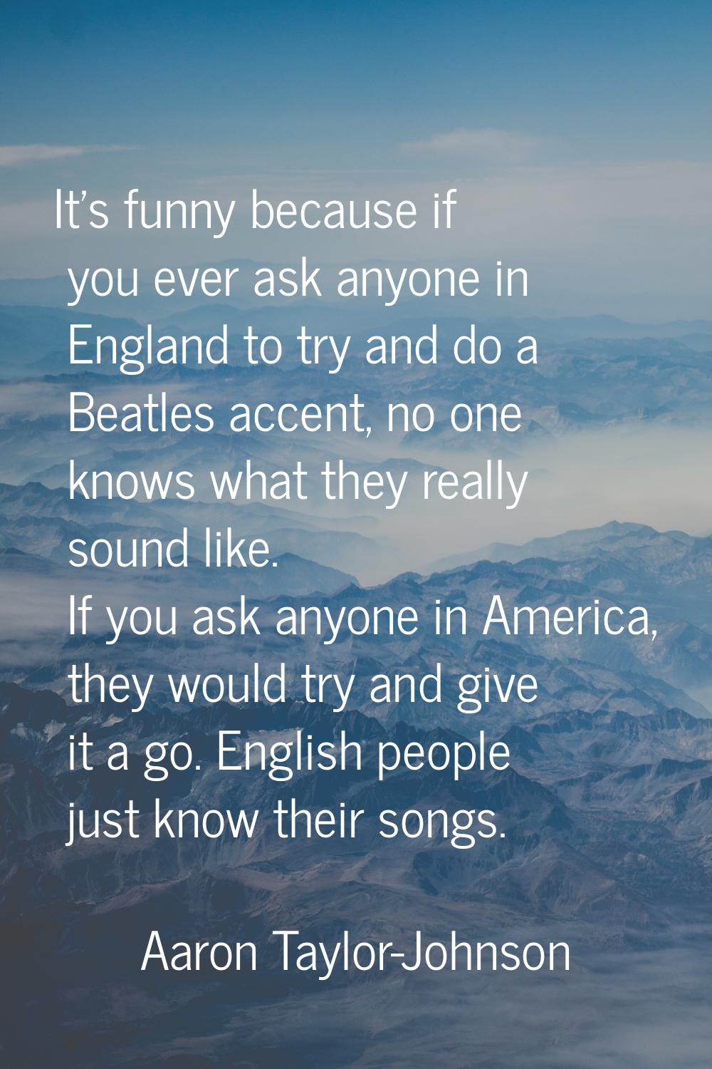 It's funny because if you ever ask anyone in England to try and do a Beatles accent, no one knows w
