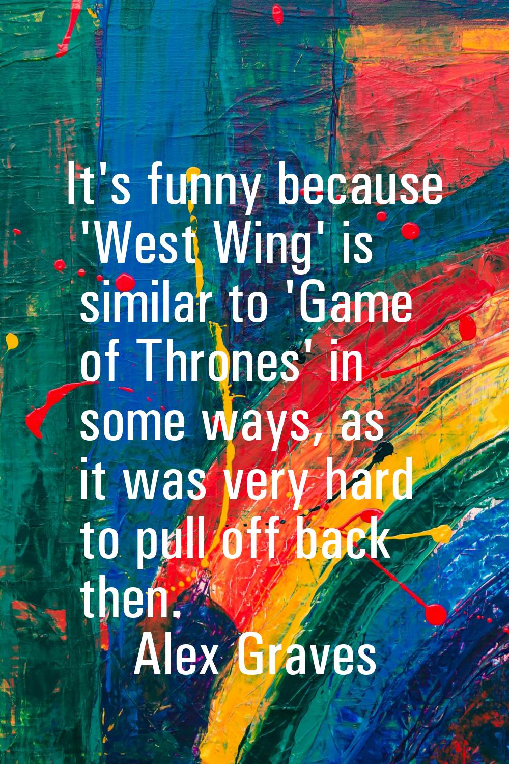 It's funny because 'West Wing' is similar to 'Game of Thrones' in some ways, as it was very hard to
