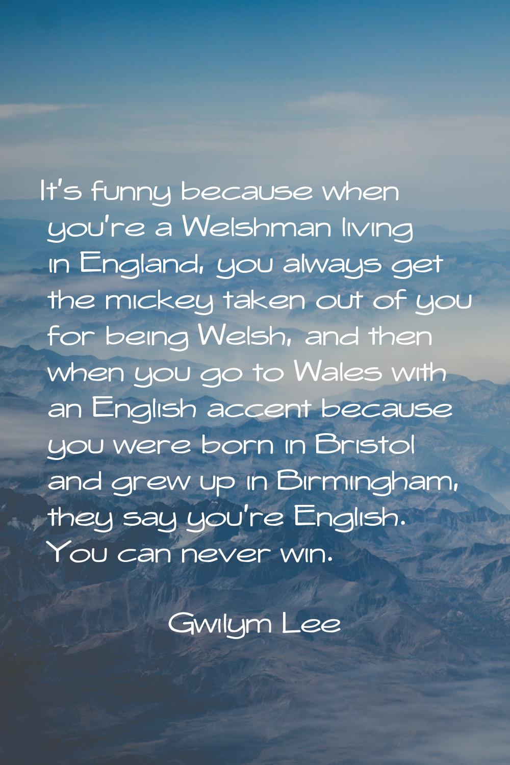 It's funny because when you're a Welshman living in England, you always get the mickey taken out of