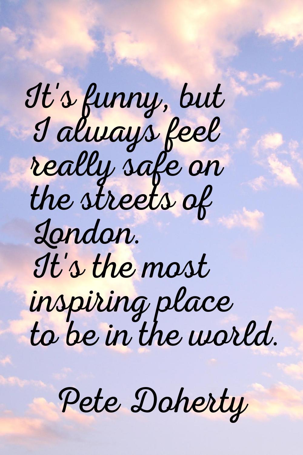 It's funny, but I always feel really safe on the streets of London. It's the most inspiring place t