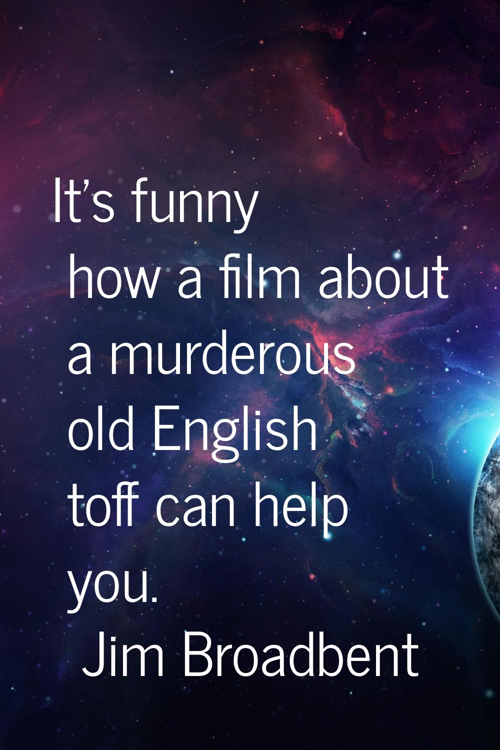 It's funny how a film about a murderous old English toff can help you.