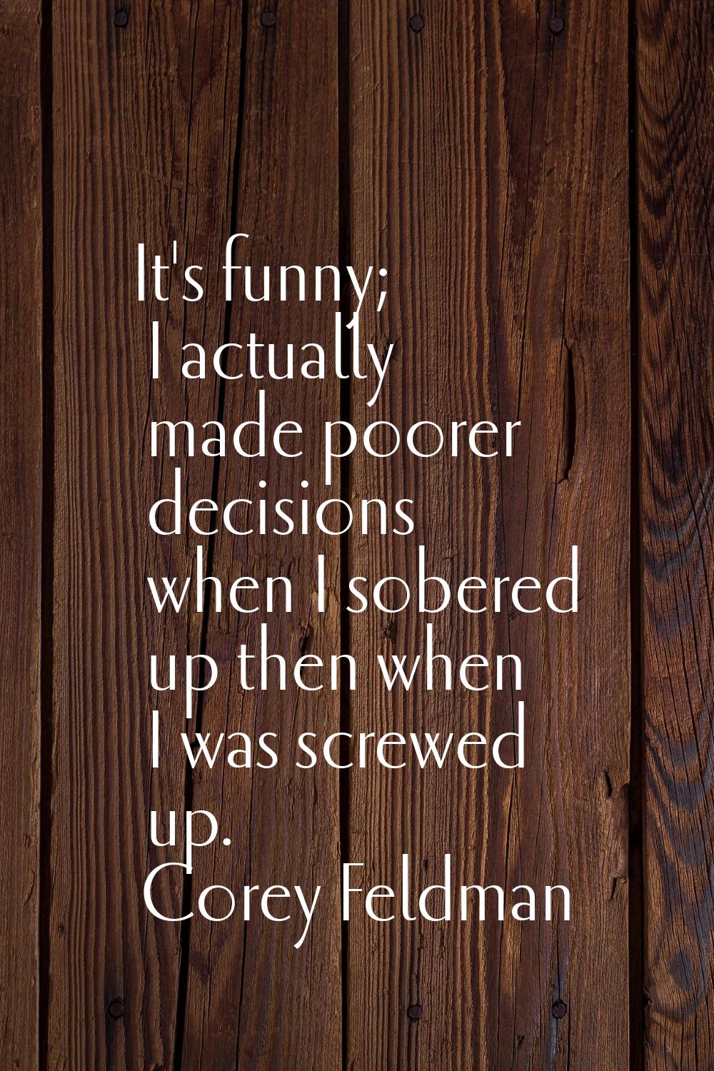 It's funny; I actually made poorer decisions when I sobered up then when I was screwed up.