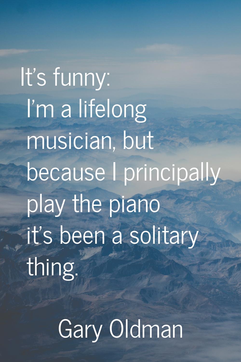 It's funny: I'm a lifelong musician, but because I principally play the piano it's been a solitary 