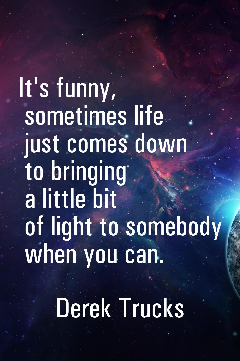 It's funny, sometimes life just comes down to bringing a little bit of light to somebody when you c