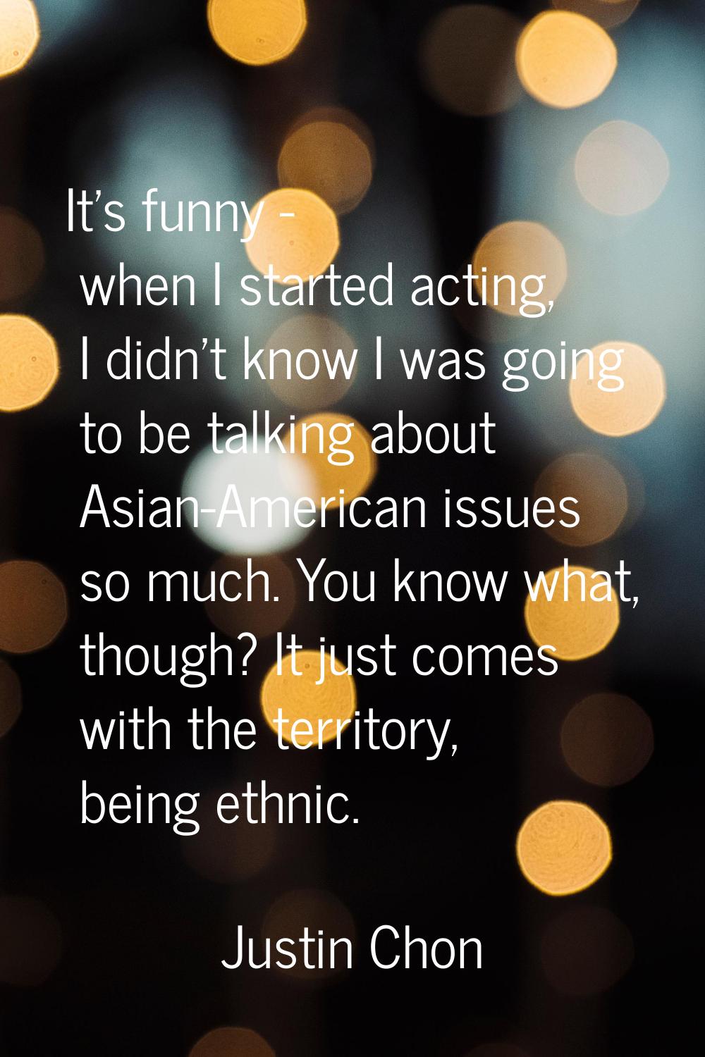 It's funny - when I started acting, I didn't know I was going to be talking about Asian-American is