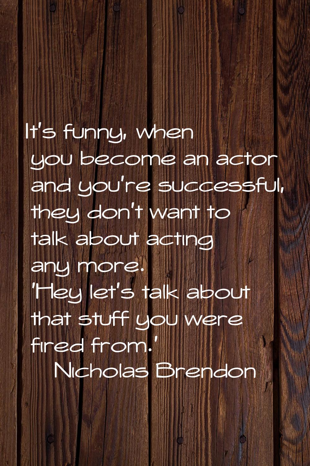 It's funny, when you become an actor and you're successful, they don't want to talk about acting an