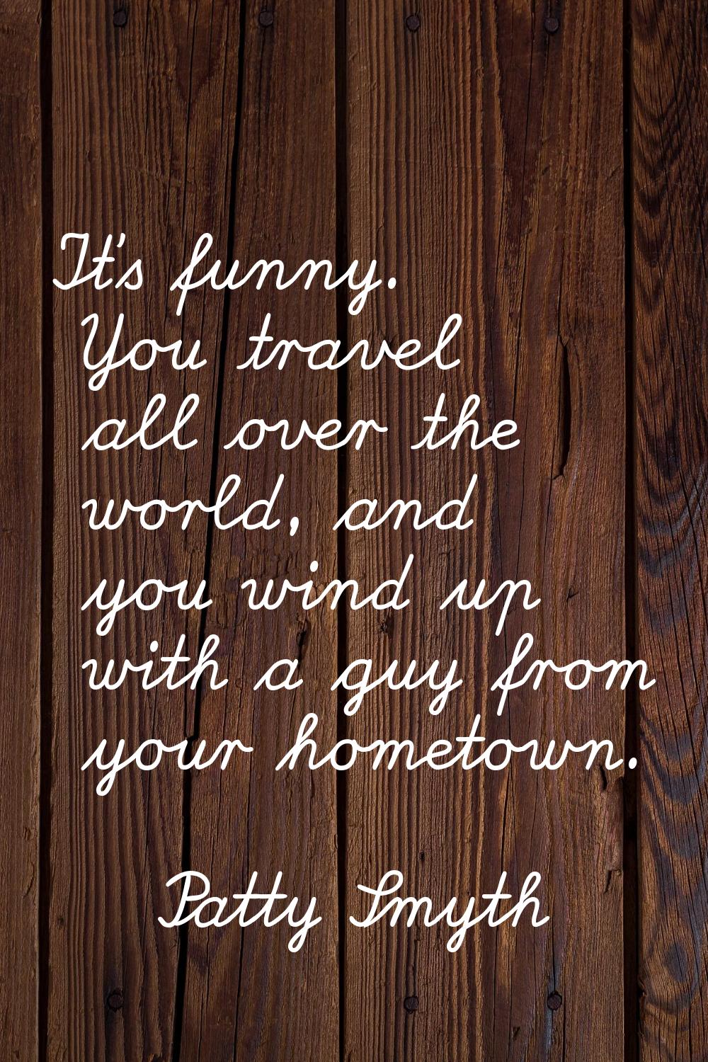 It's funny. You travel all over the world, and you wind up with a guy from your hometown.