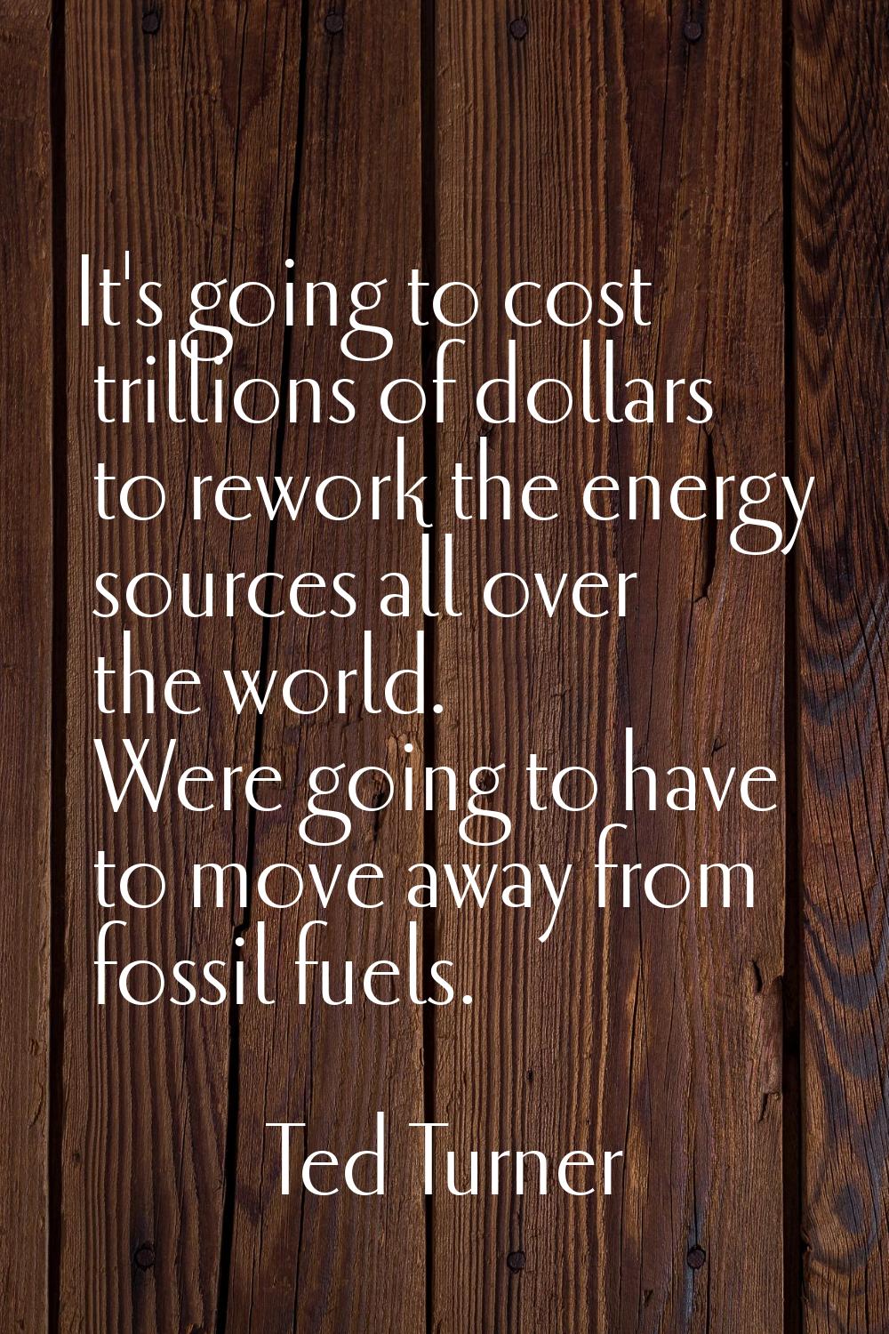It's going to cost trillions of dollars to rework the energy sources all over the world. Were going