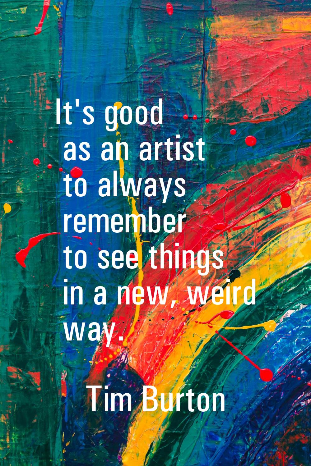 It's good as an artist to always remember to see things in a new, weird way.