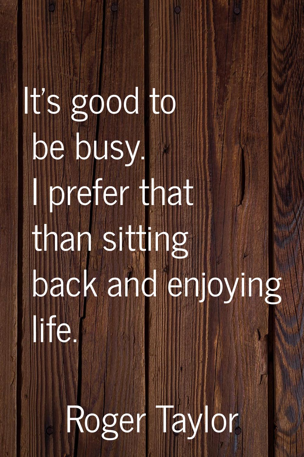 It's good to be busy. I prefer that than sitting back and enjoying life.