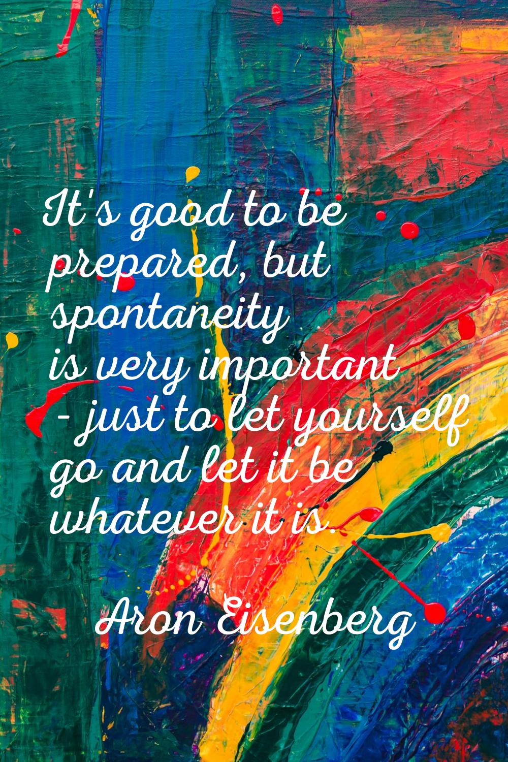 It's good to be prepared, but spontaneity is very important - just to let yourself go and let it be