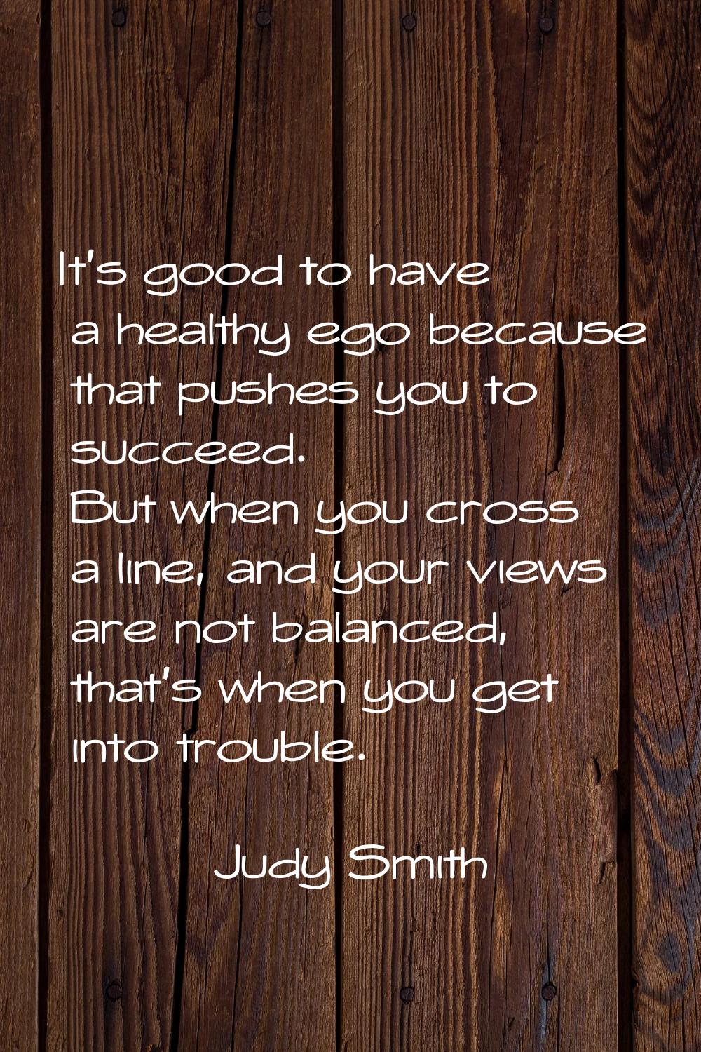 It's good to have a healthy ego because that pushes you to succeed. But when you cross a line, and 