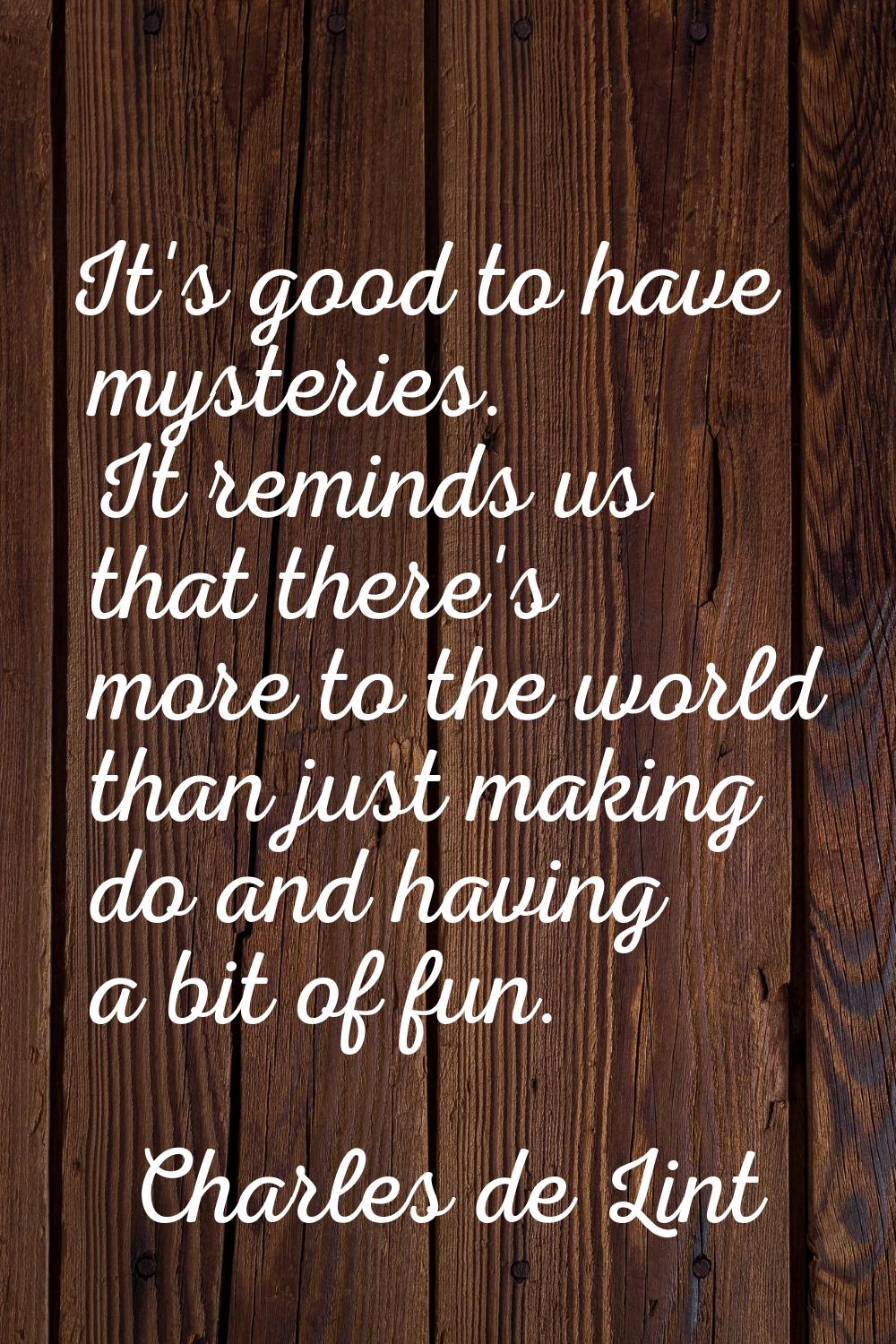 It's good to have mysteries. It reminds us that there's more to the world than just making do and h
