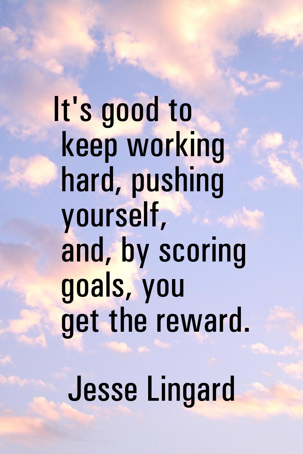 It's good to keep working hard, pushing yourself, and, by scoring goals, you get the reward.