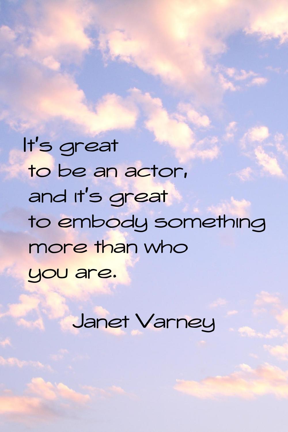 It's great to be an actor, and it's great to embody something more than who you are.