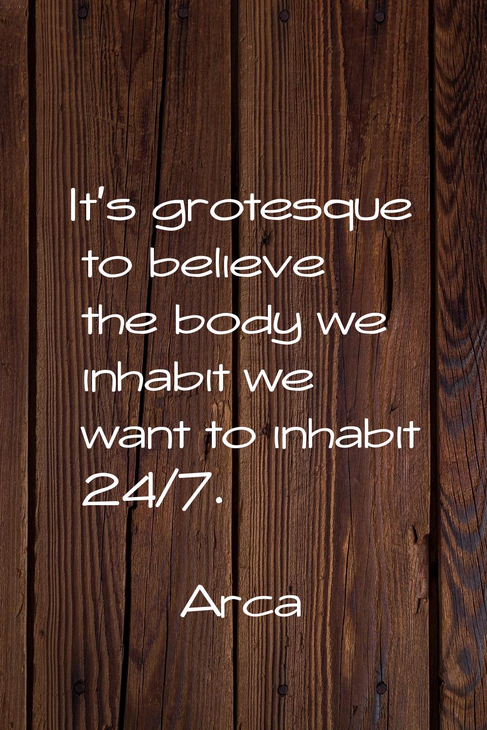 It's grotesque to believe the body we inhabit we want to inhabit 24/7.