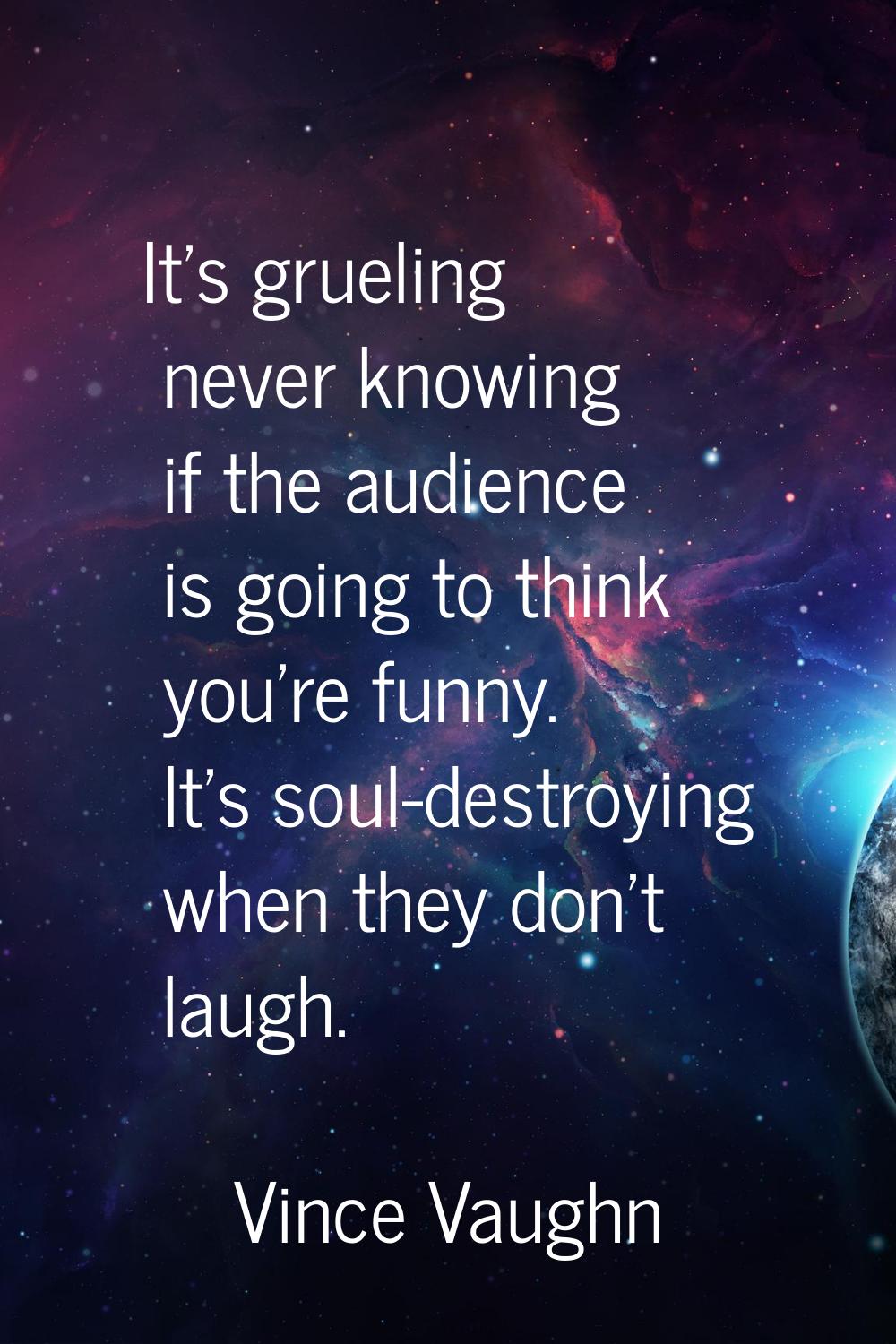 It's grueling never knowing if the audience is going to think you're funny. It's soul-destroying wh