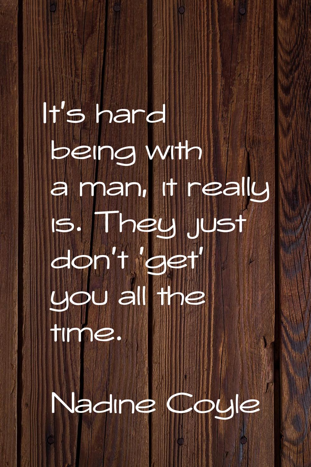 It's hard being with a man, it really is. They just don't 'get' you all the time.