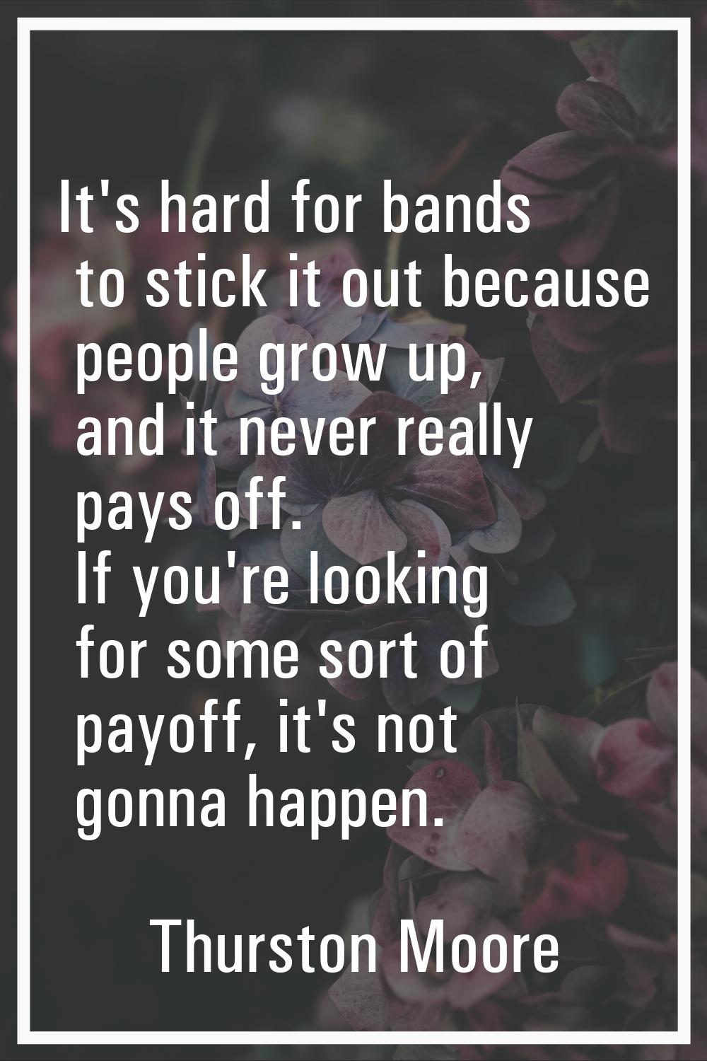 It's hard for bands to stick it out because people grow up, and it never really pays off. If you're