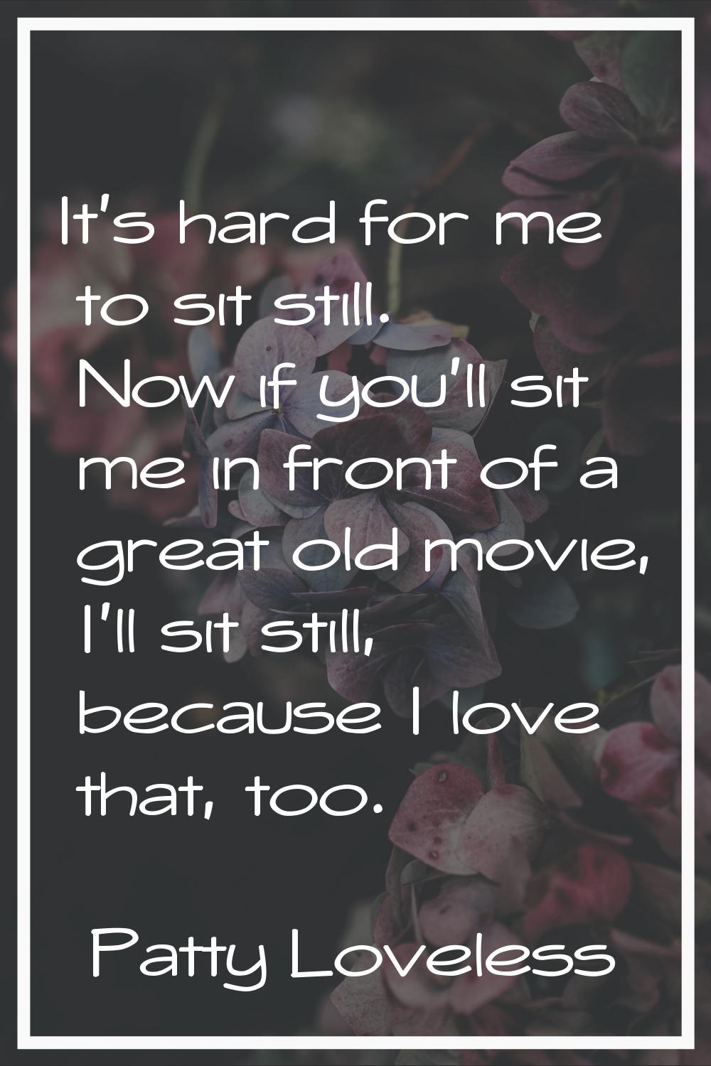 It's hard for me to sit still. Now if you'll sit me in front of a great old movie, I'll sit still, 