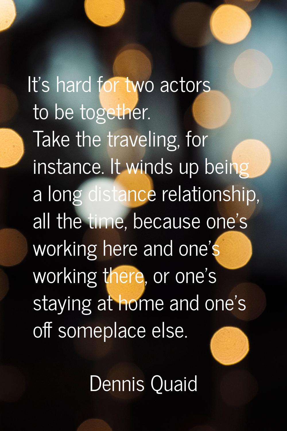 It's hard for two actors to be together. Take the traveling, for instance. It winds up being a long