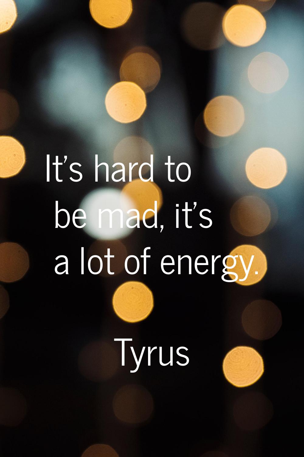 It's hard to be mad, it's a lot of energy.