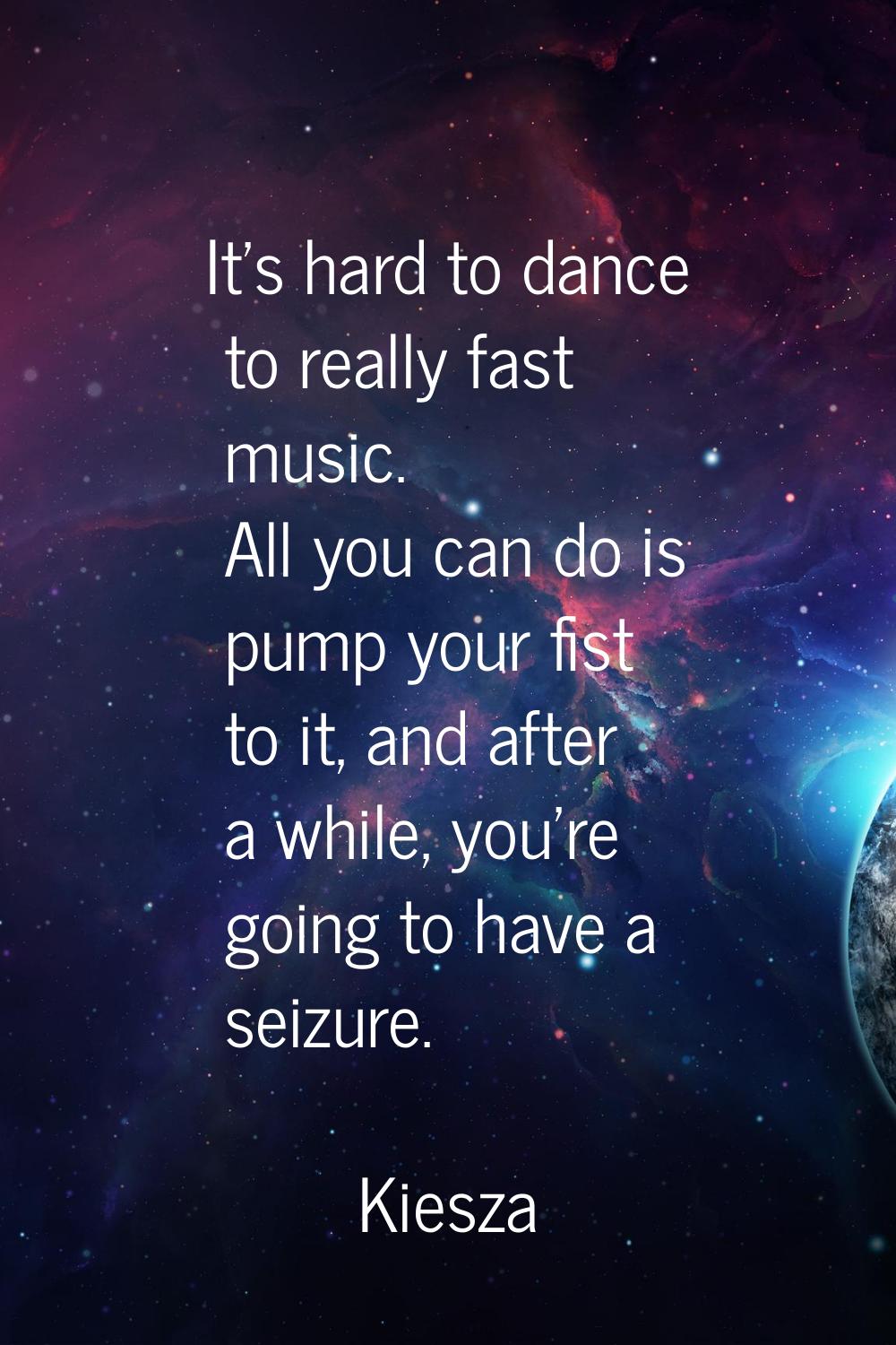 It's hard to dance to really fast music. All you can do is pump your fist to it, and after a while,