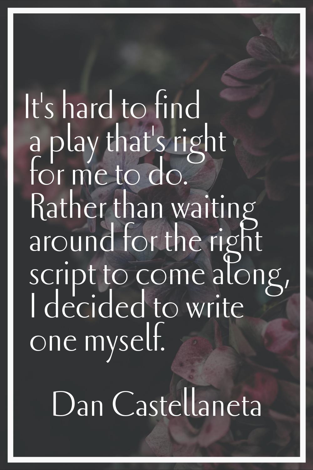 It's hard to find a play that's right for me to do. Rather than waiting around for the right script