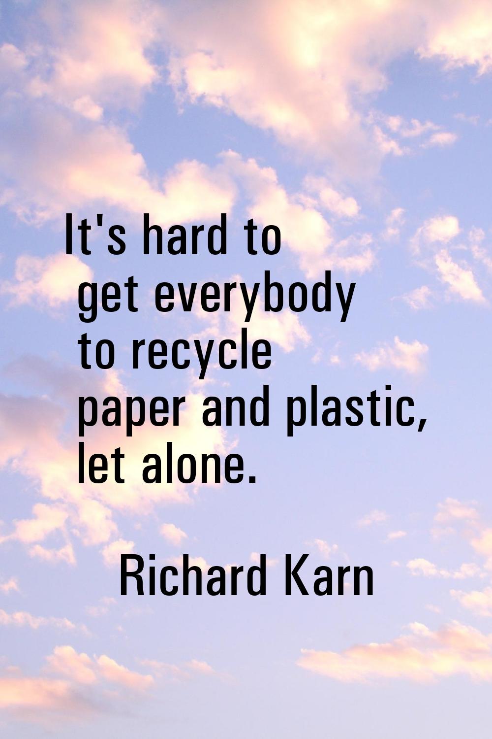It's hard to get everybody to recycle paper and plastic, let alone.