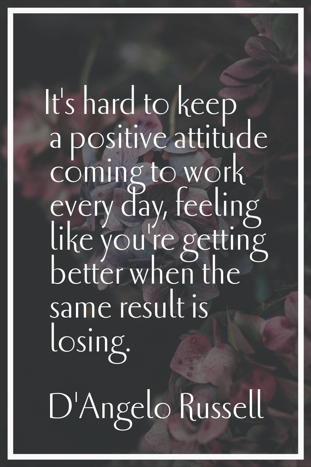 It's hard to keep a positive attitude coming to work every day, feeling like you're getting better 
