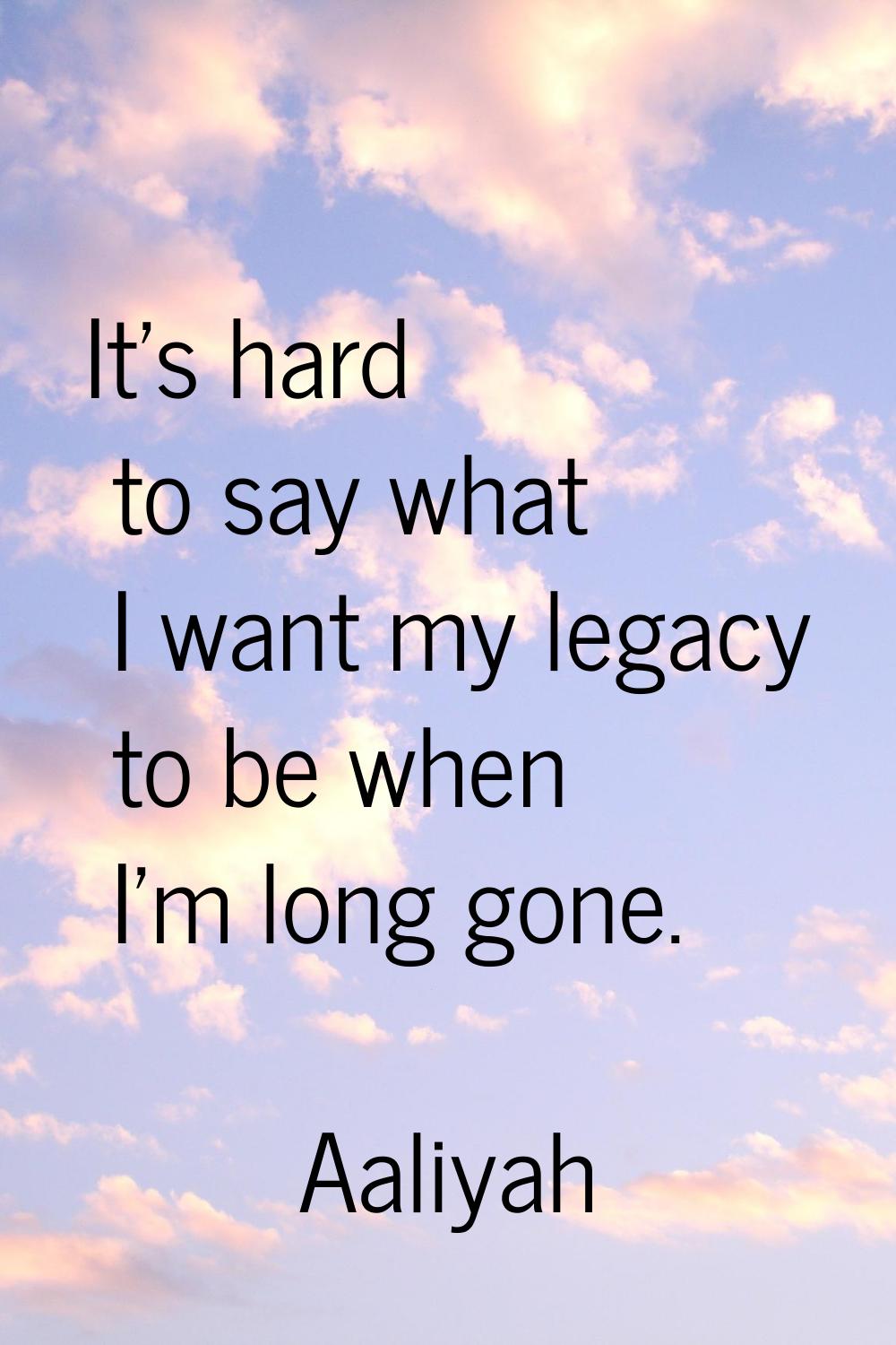 It's hard to say what I want my legacy to be when I'm long gone.