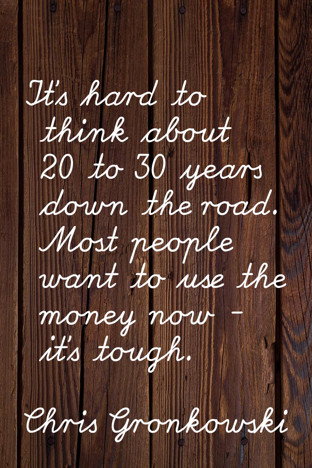 It's hard to think about 20 to 30 years down the road. Most people want to use the money now - it's