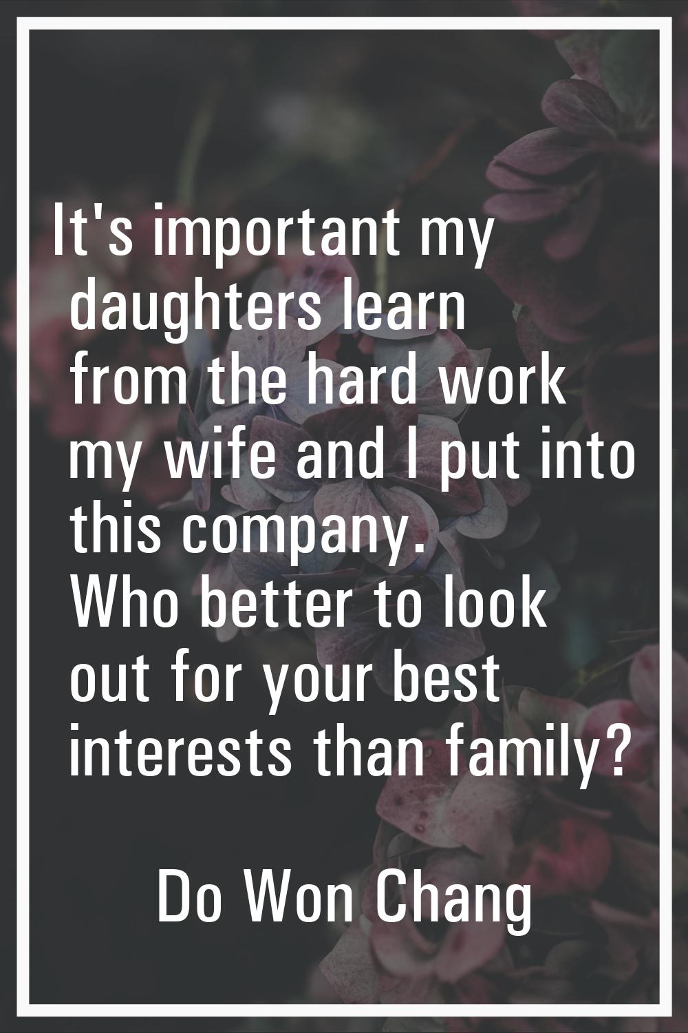 It's important my daughters learn from the hard work my wife and I put into this company. Who bette