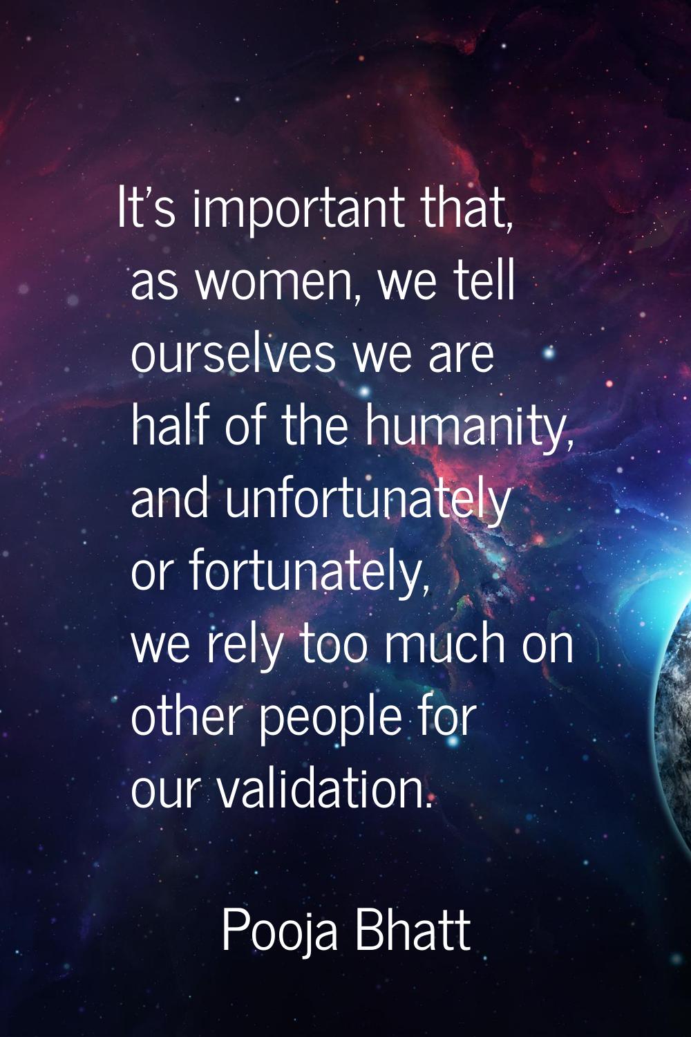 It's important that, as women, we tell ourselves we are half of the humanity, and unfortunately or 