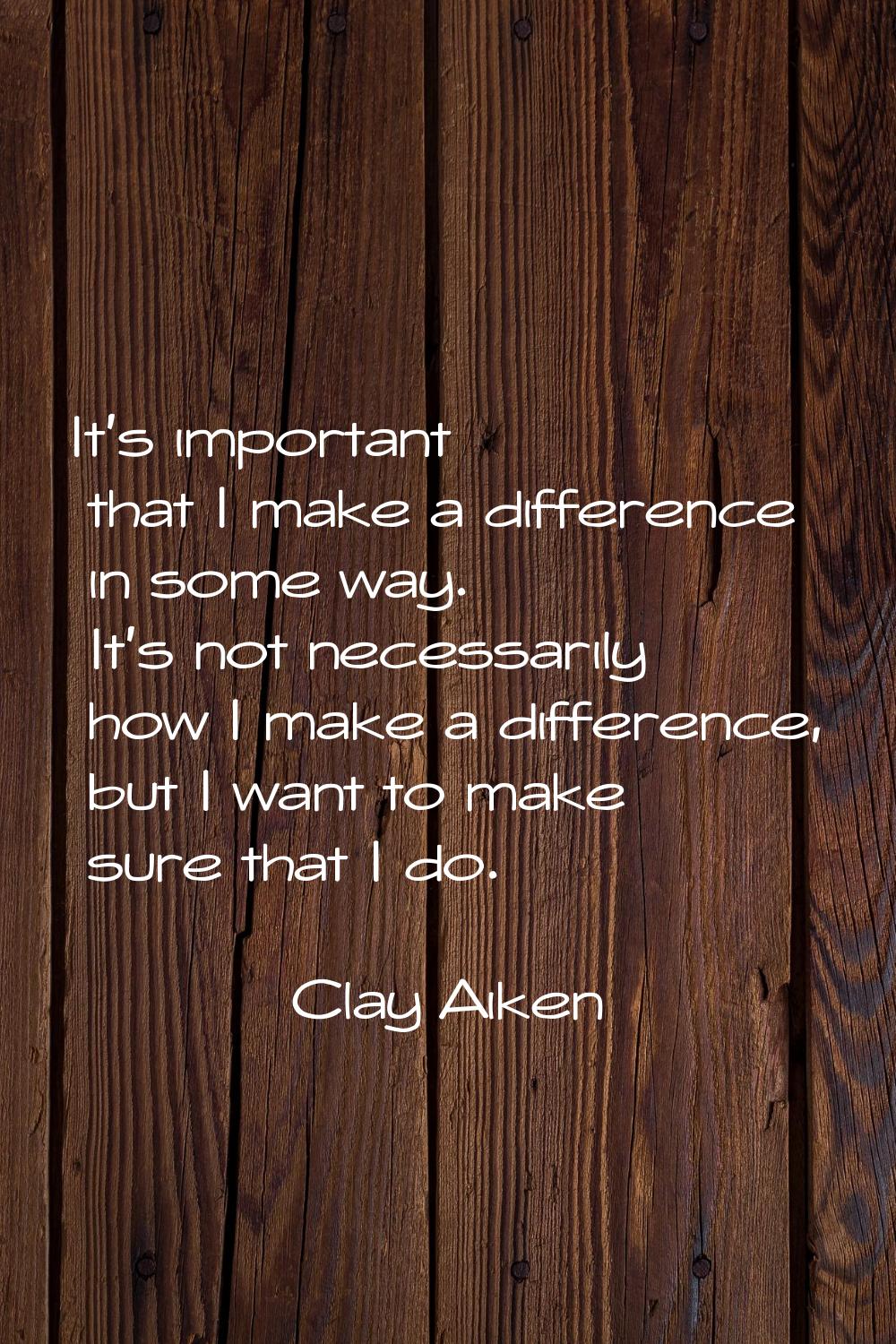 It's important that I make a difference in some way. It's not necessarily how I make a difference, 