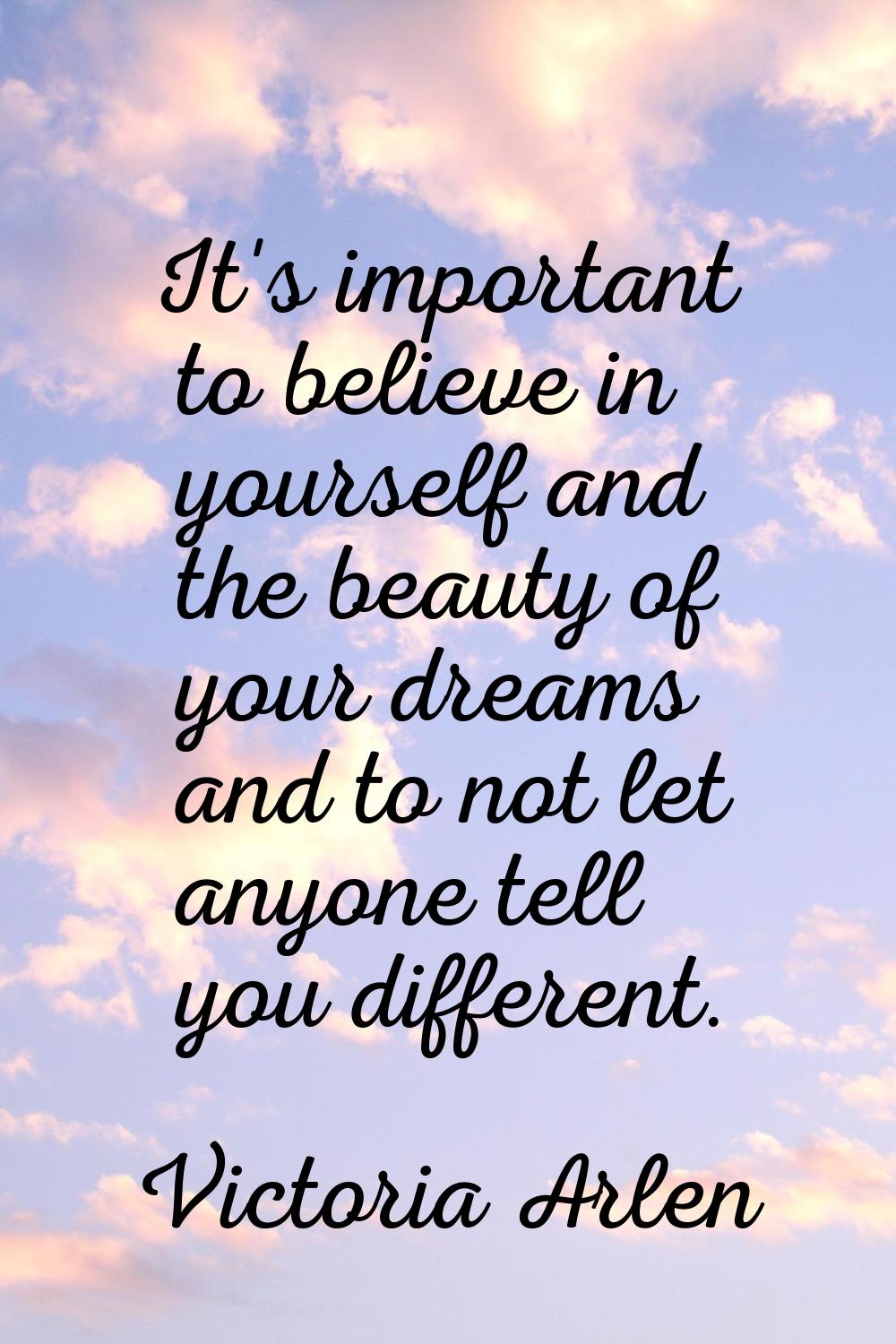 It's important to believe in yourself and the beauty of your dreams and to not let anyone tell you 