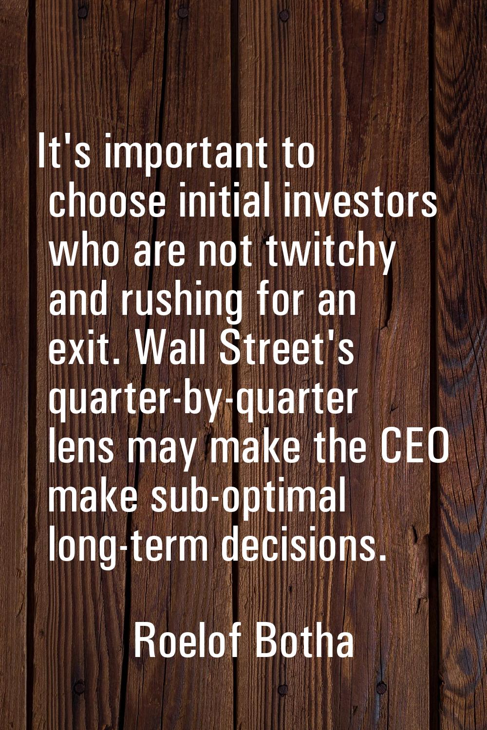 It's important to choose initial investors who are not twitchy and rushing for an exit. Wall Street