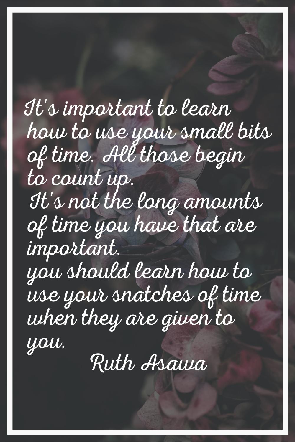 It's important to learn how to use your small bits of time. All those begin to count up. It's not t