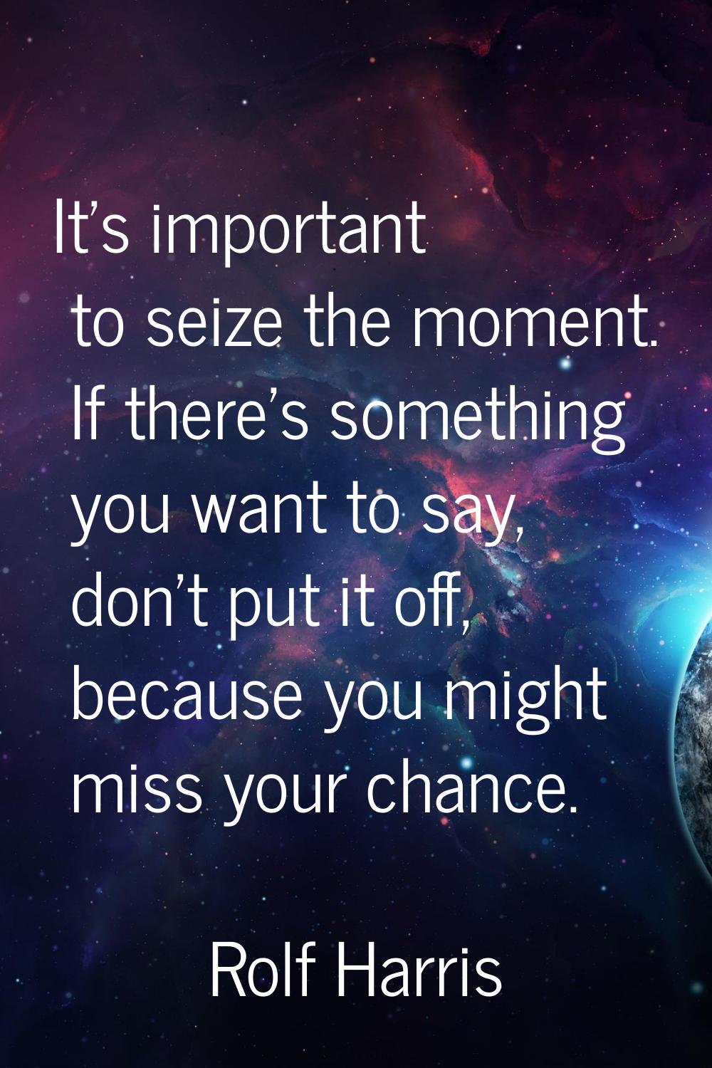 It's important to seize the moment. If there's something you want to say, don't put it off, because