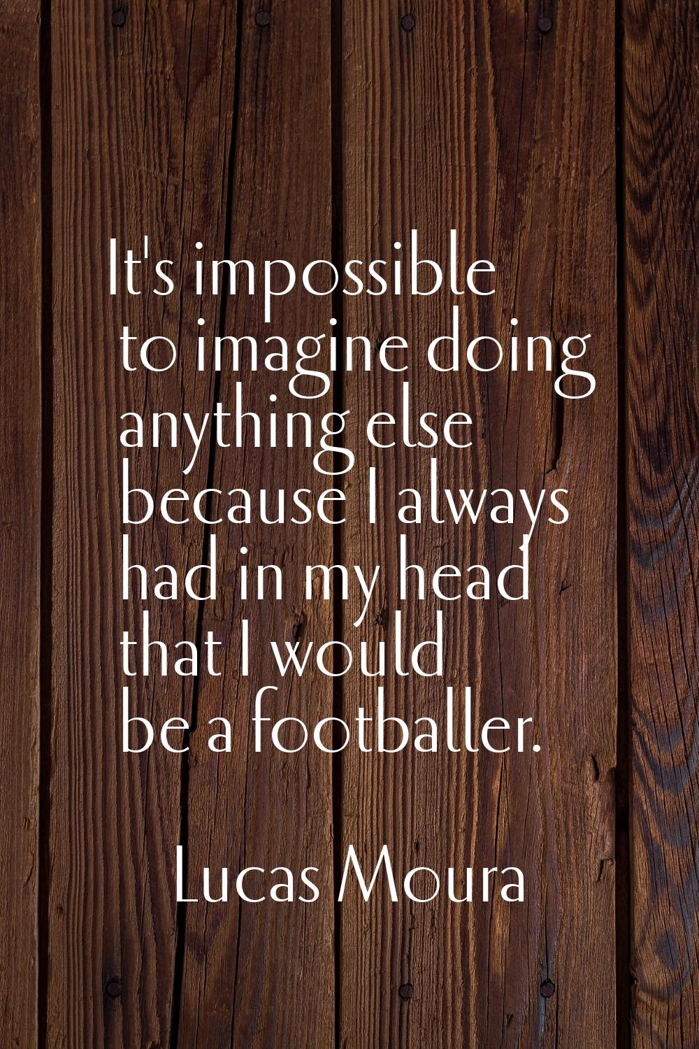 It's impossible to imagine doing anything else because I always had in my head that I would be a fo
