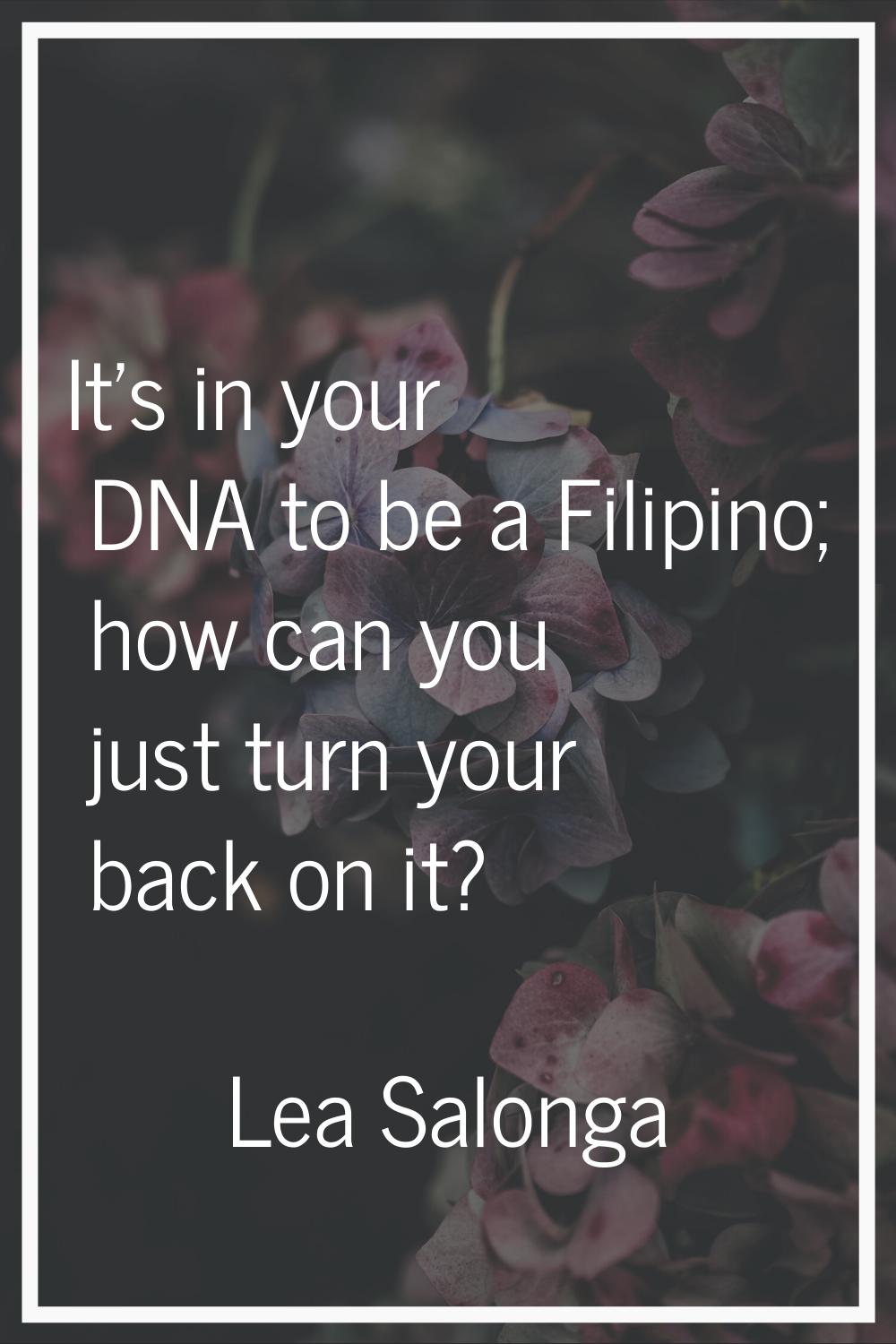 It's in your DNA to be a Filipino; how can you just turn your back on it?